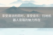 享受清洁的同时，享受音乐：扫地机器人音箱的魅力所在