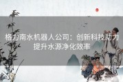 格力南水机器人公司：创新科技助力提升水源净化效率