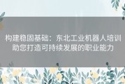 构建稳固基础：东北工业机器人培训助您打造可持续发展的职业能力