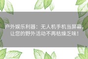 户外娱乐利器：无人机手机当屏幕，让您的野外活动不再枯燥乏味！