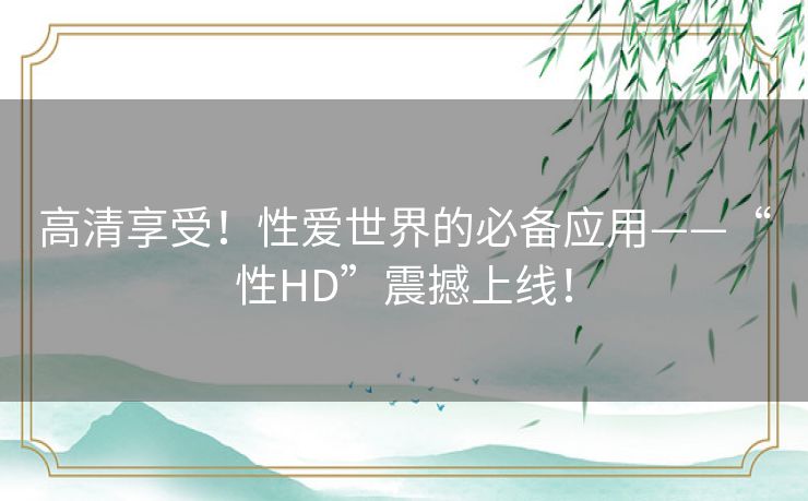 高清享受！性爱世界的必备应用——“性HD”震撼上线！