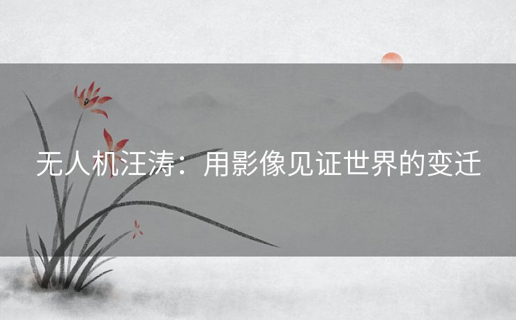 无人机汪涛：用影像见证世界的变迁