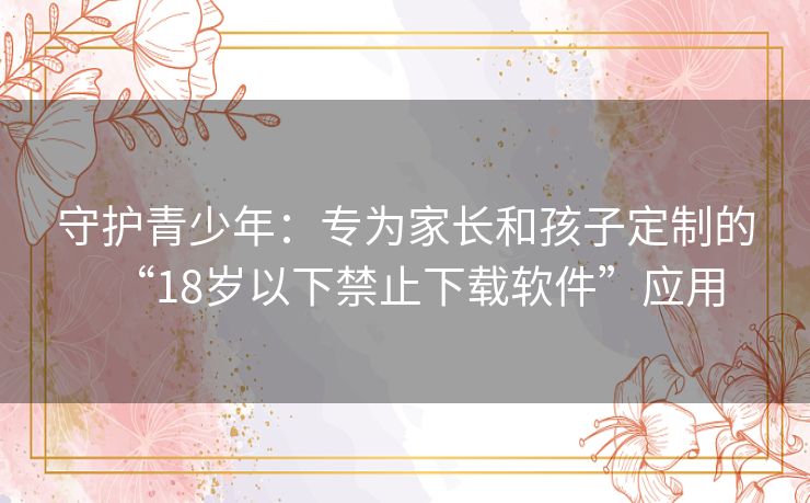 守护青少年：专为家长和孩子定制的“18岁以下禁止下载软件”应用