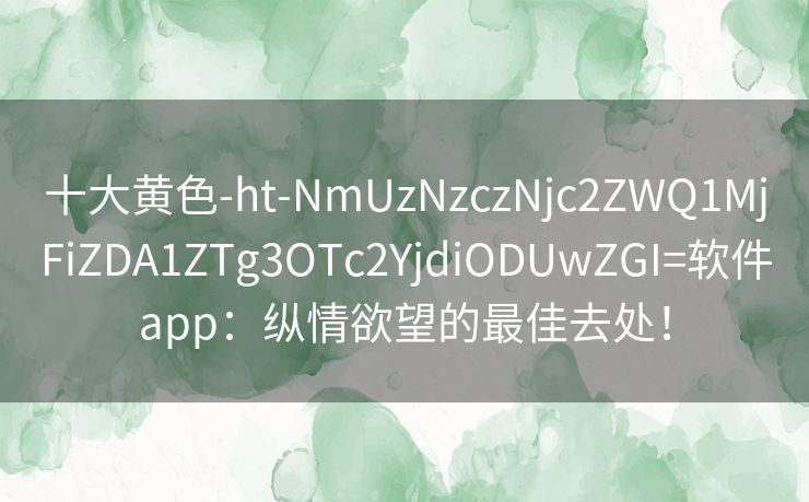 十大黄色-ht-NmUzNzczNjc2ZWQ1MjFiZDA1ZTg3OTc2YjdiODUwZGI=软件app：纵情欲望的最佳去处！