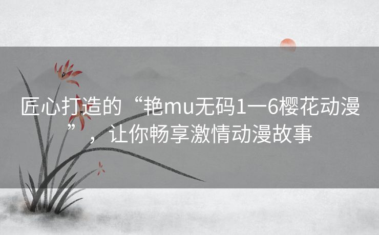 匠心打造的“艳mu无码1一6樱花动漫”，让你畅享激情动漫故事