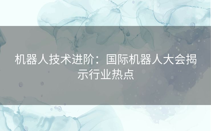 机器人技术进阶：国际机器人大会揭示行业热点