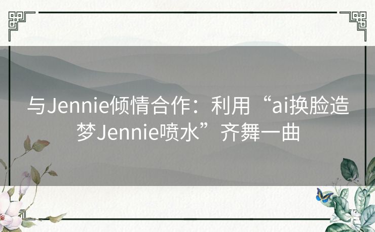 与Jennie倾情合作：利用“ai换脸造梦Jennie喷水”齐舞一曲