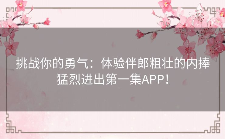 挑战你的勇气：体验伴郎粗壮的内捧猛烈进出第一集APP！