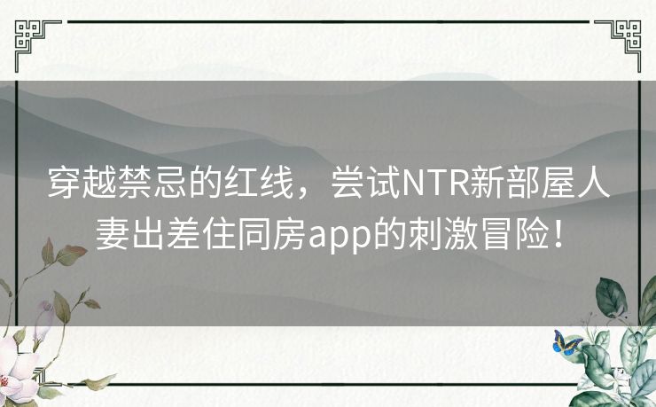 穿越禁忌的红线，尝试NTR新部屋人妻出差住同房app的刺激冒险！