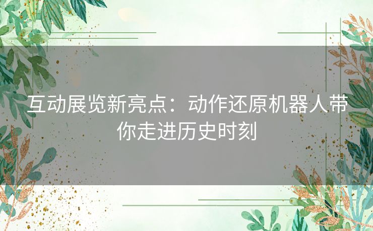 互动展览新亮点：动作还原机器人带你走进历史时刻