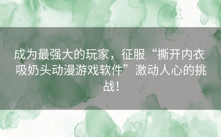 成为最强大的玩家，征服“撕开内衣 吸奶头动漫游戏软件”激动人心的挑战！