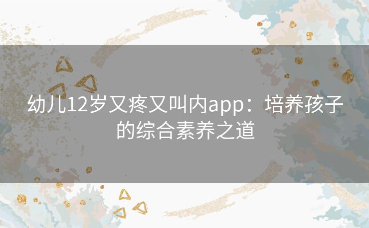 幼儿12岁又疼又叫内app：培养孩子的综合素养之道