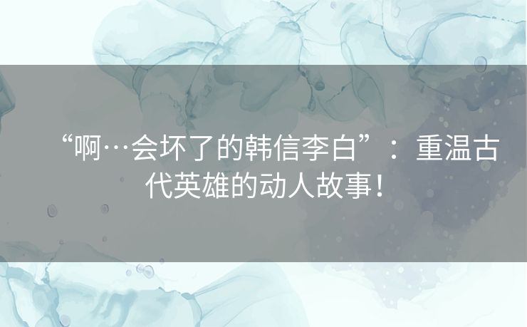 “啊…会坏了的韩信李白”：重温古代英雄的动人故事！