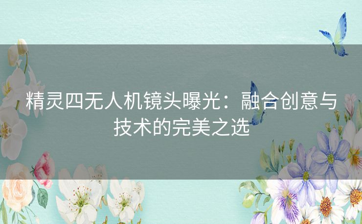 精灵四无人机镜头曝光：融合创意与技术的完美之选