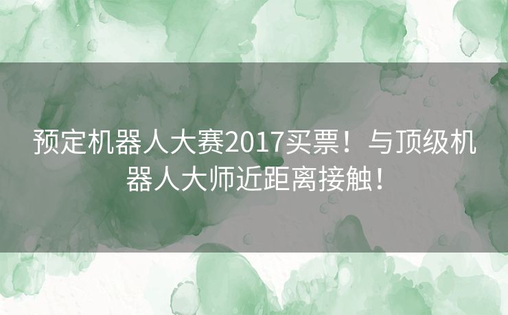 预定机器人大赛2017买票！与顶级机器人大师近距离接触！