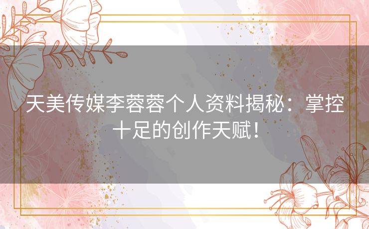 天美传媒李蓉蓉个人资料揭秘：掌控十足的创作天赋！