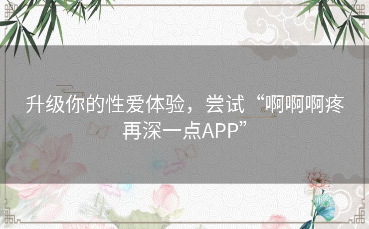 升级你的性爱体验，尝试“啊啊啊疼再深一点APP”