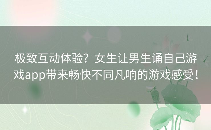 极致互动体验？女生让男生诵自己游戏app带来畅快不同凡响的游戏感受！