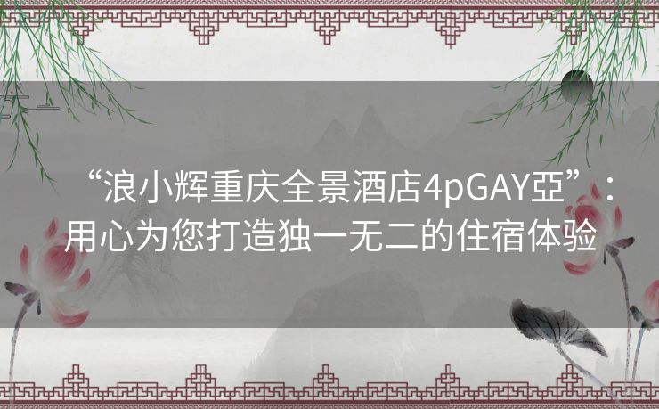 “浪小辉重庆全景酒店4pGAY亞”：用心为您打造独一无二的住宿体验