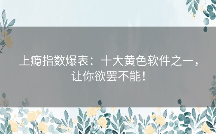 上瘾指数爆表：十大黄色软件之一，让你欲罢不能！