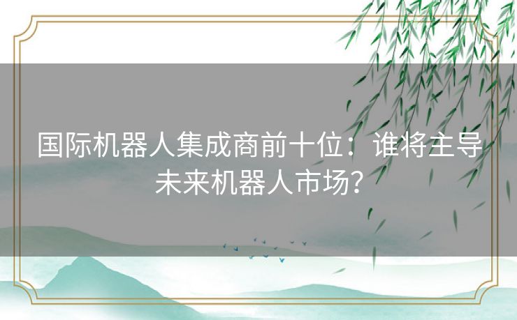 国际机器人集成商前十位：谁将主导未来机器人市场？