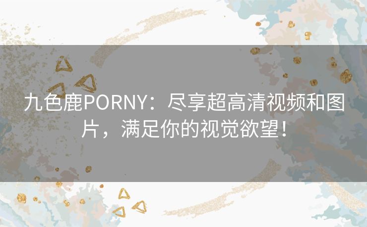 九色鹿PORNY：尽享超高清视频和图片，满足你的视觉欲望！