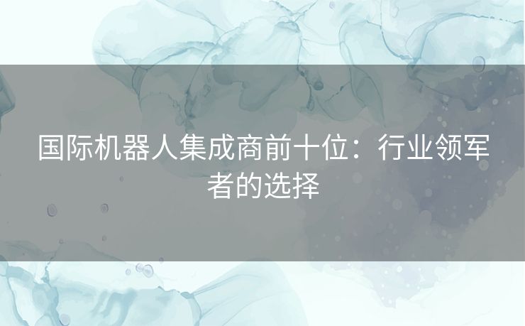 国际机器人集成商前十位：行业领军者的选择