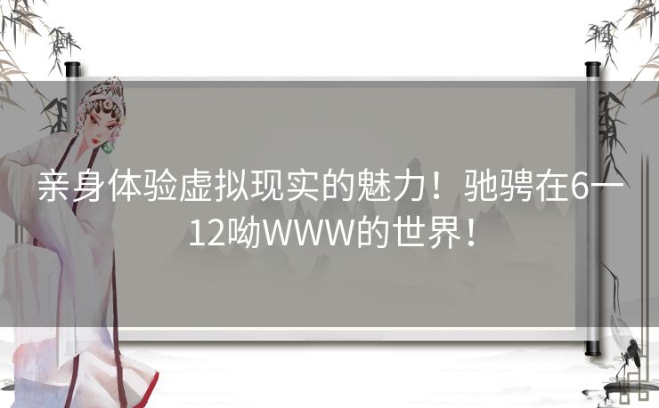 亲身体验虚拟现实的魅力！驰骋在6一12呦WWW的世界！