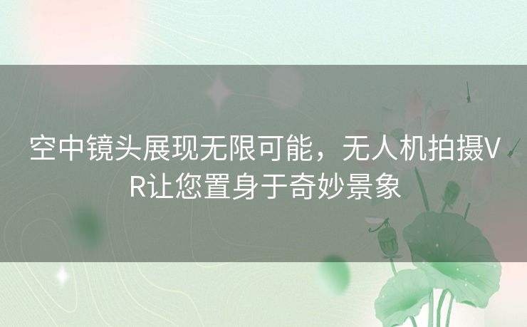 空中镜头展现无限可能，无人机拍摄VR让您置身于奇妙景象