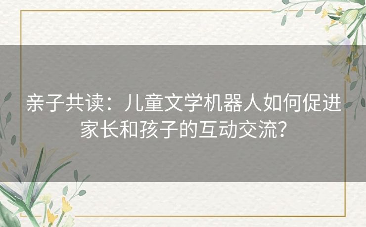 亲子共读：儿童文学机器人如何促进家长和孩子的互动交流？