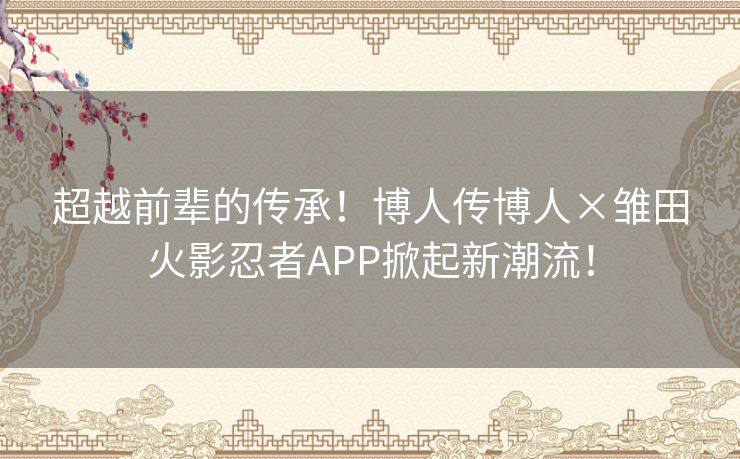 超越前辈的传承！博人传博人×雏田火影忍者APP掀起新潮流！