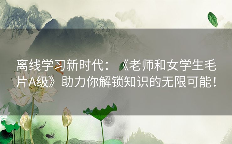 离线学习新时代：《老师和女学生毛片A级》助力你解锁知识的无限可能！