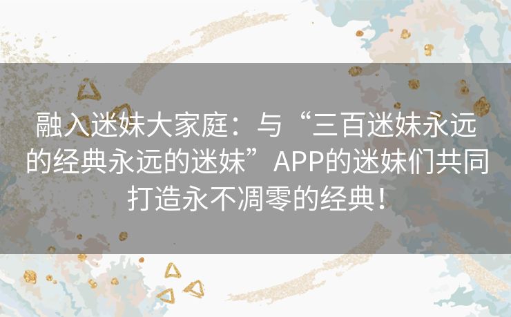 融入迷妹大家庭：与“三百迷妹永远的经典永远的迷妹”APP的迷妹们共同打造永不凋零的经典！