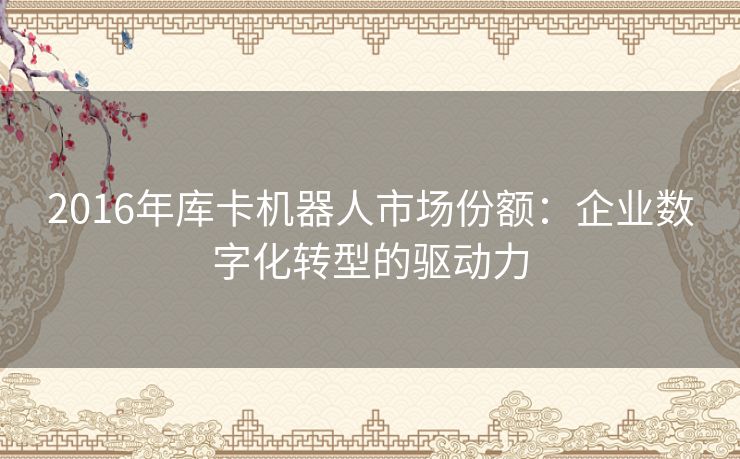 2016年库卡机器人市场份额：企业数字化转型的驱动力