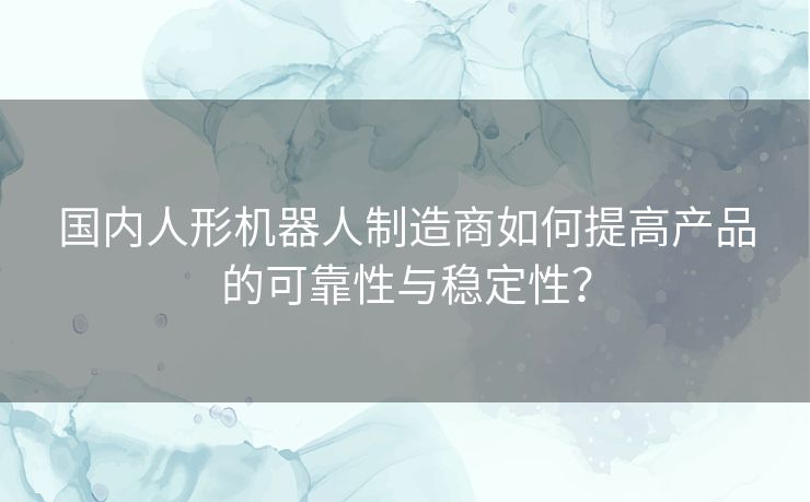 国内人形机器人制造商如何提高产品的可靠性与稳定性？