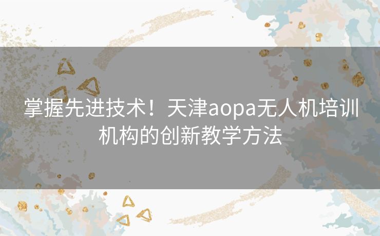 掌握先进技术！天津aopa无人机培训机构的创新教学方法