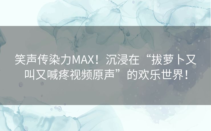 笑声传染力MAX！沉浸在“拔萝卜又叫又喊疼视频原声”的欢乐世界！