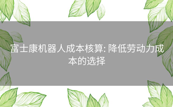 富士康机器人成本核算: 降低劳动力成本的选择