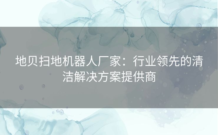 地贝扫地机器人厂家：行业领先的清洁解决方案提供商