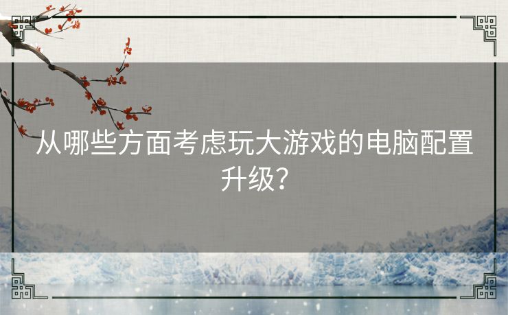 从哪些方面考虑玩大游戏的电脑配置升级？