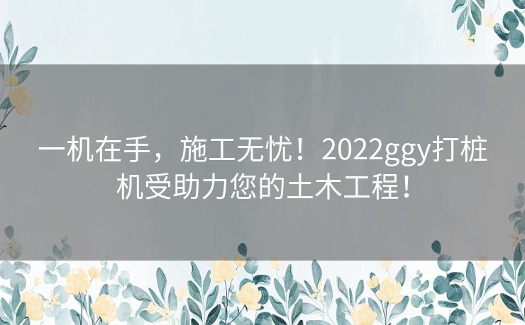 一机在手，施工无忧！2022ggy打桩机受助力您的土木工程！