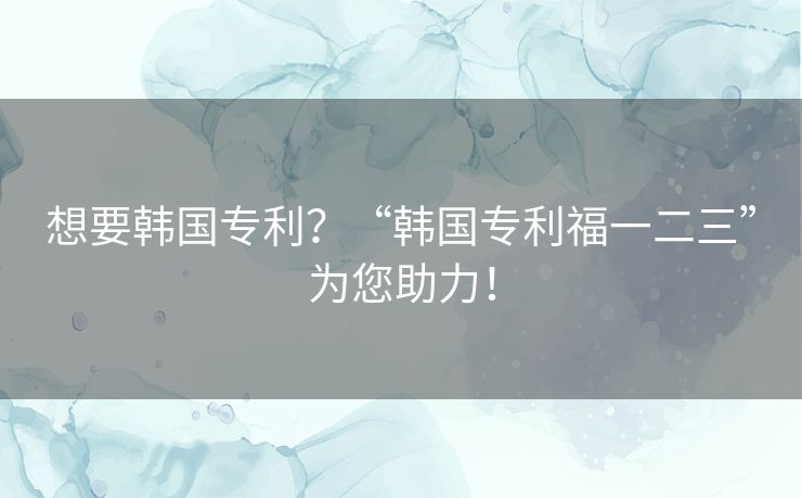 想要韩国专利？“韩国专利福一二三”为您助力！