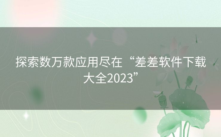 探索数万款应用尽在“差差软件下载大全2023”