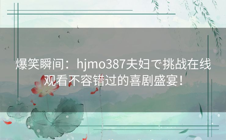 爆笑瞬间：hjmo387夫妇で挑战在线观看不容错过的喜剧盛宴！