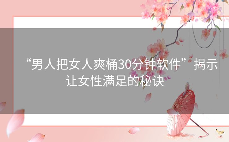 “男人把女人爽桶30分钟软件”揭示让女性满足的秘诀