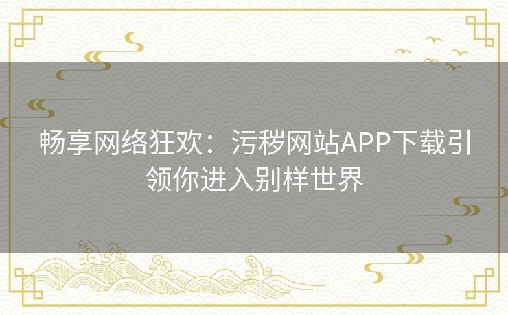 畅享网络狂欢：污秽网站APP下载引领你进入别样世界