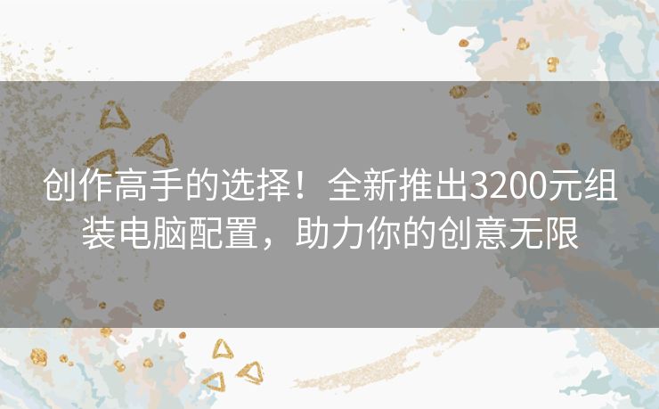 创作高手的选择！全新推出3200元组装电脑配置，助力你的创意无限