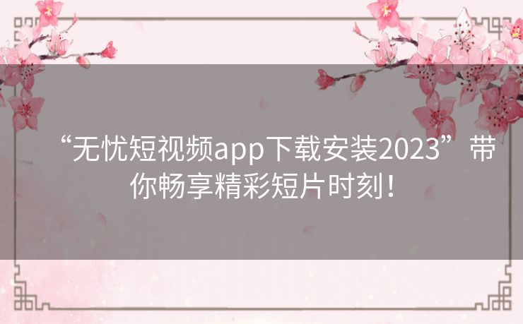 “无忧短视频app下载安装2023”带你畅享精彩短片时刻！