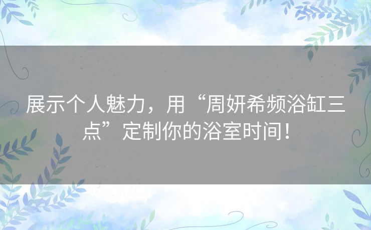 展示个人魅力，用“周妍希频浴缸三点”定制你的浴室时间！