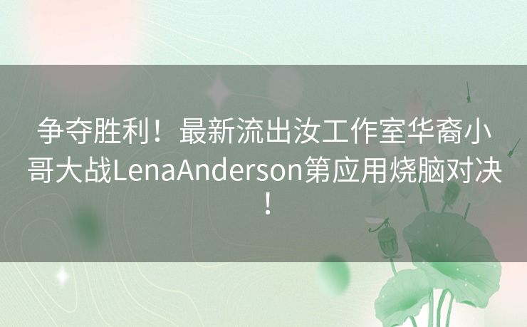 争夺胜利！最新流出汝工作室华裔小哥大战LenaAnderson第应用烧脑对决！